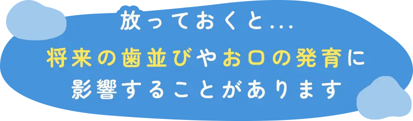 放っておくと...将来の歯並びやお口の発育に影響することがあります